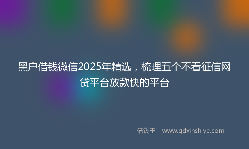 黑户借钱微信2025年精选，梳理五个不看征信网贷平台放款快的平台