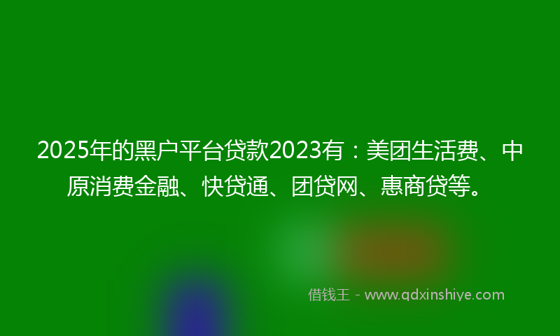 2025年的黑户平台贷款2023有：美团生活费、中原消费金融、快贷通、团贷网、惠商贷等。