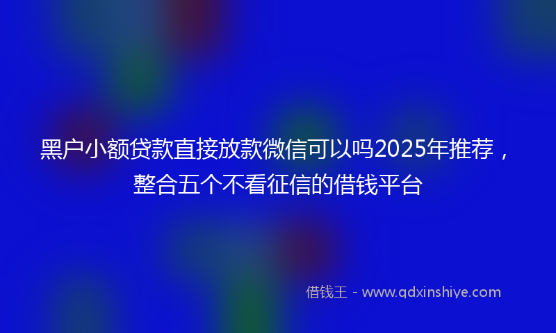 黑户小额贷款直接放款微信可以吗2025年推荐，整合五个不看征信的借钱平台