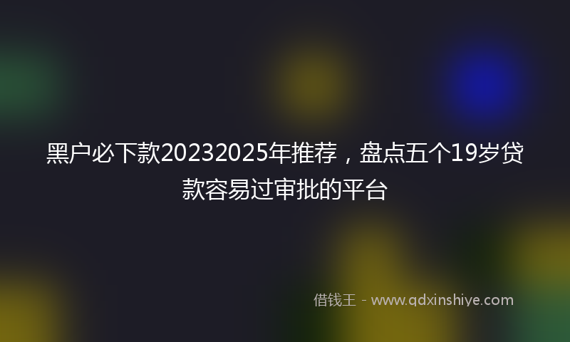 黑户必下款20232025年推荐，盘点五个19岁贷款容易过审批的平台