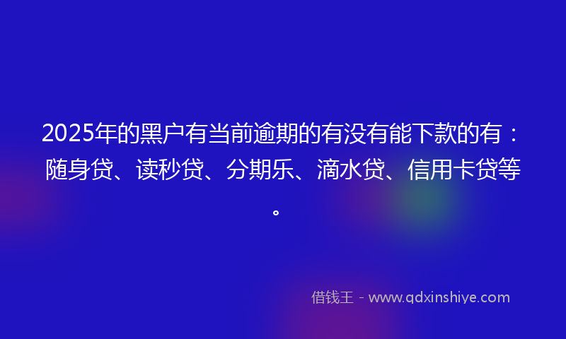 2025年的黑户有当前逾期的有没有能下款的有：随身贷、读秒贷、分期乐、滴水贷、信用卡贷等。