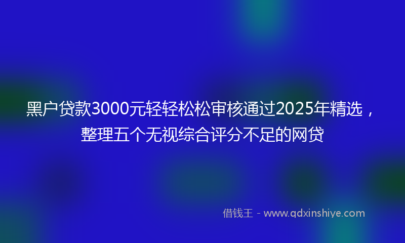 黑户贷款3000元轻轻松松审核通过2025年精选，整理五个无视综合评分不足的网贷