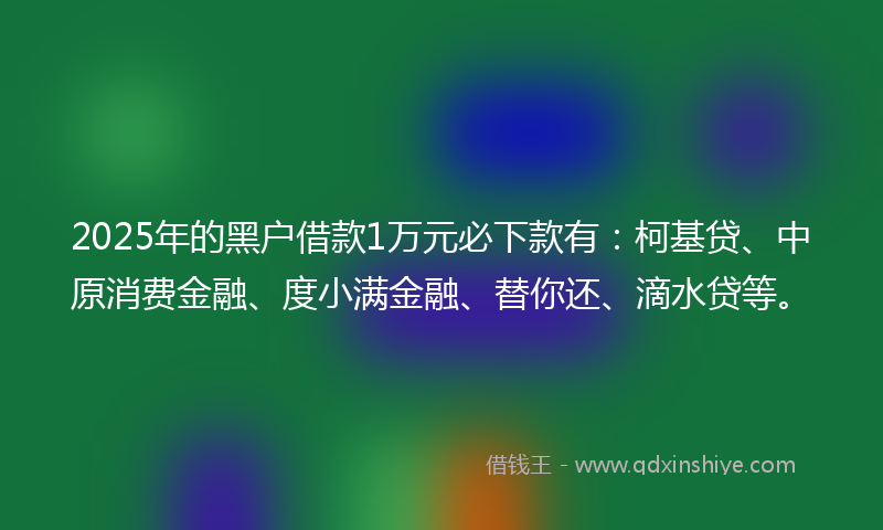 2025年的黑户借款1万元必下款有：柯基贷、中原消费金融、度小满金融、替你还、滴水贷等。