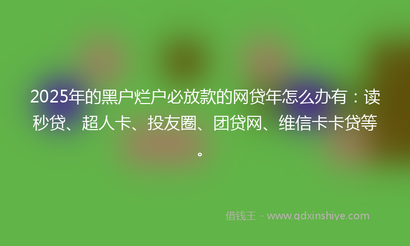 2025年的黑户烂户必放款的网贷年怎么办有：读秒贷、超人卡、投友圈、团贷网、维信卡卡贷等。
