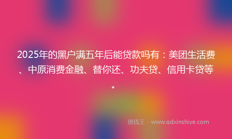 2025年的黑户满五年后能贷款吗有：美团生活费、中原消费金融、替你还、功夫贷、信用卡贷等。