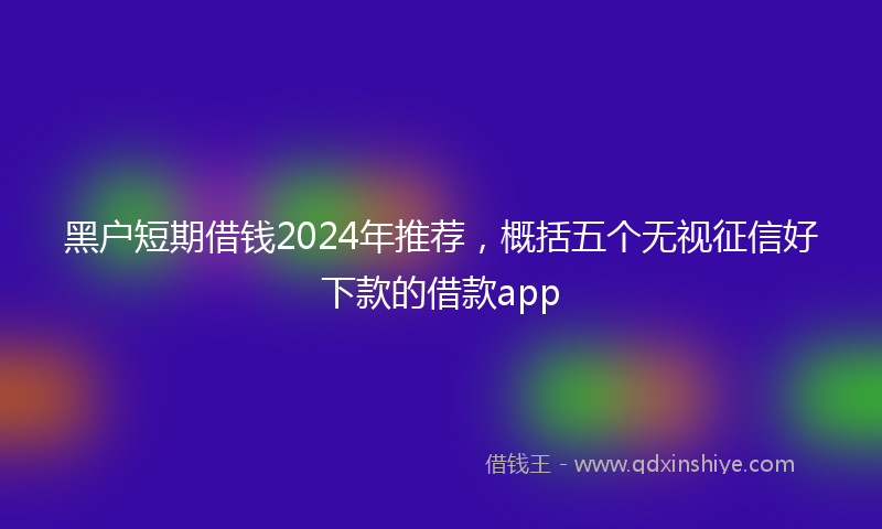 黑户短期借钱2024年推荐，概括五个无视征信好下款的借款app