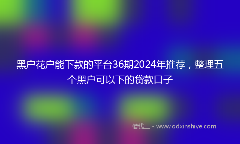 黑户花户能下款的平台36期2024年推荐，整理五个黑户可以下的贷款口子