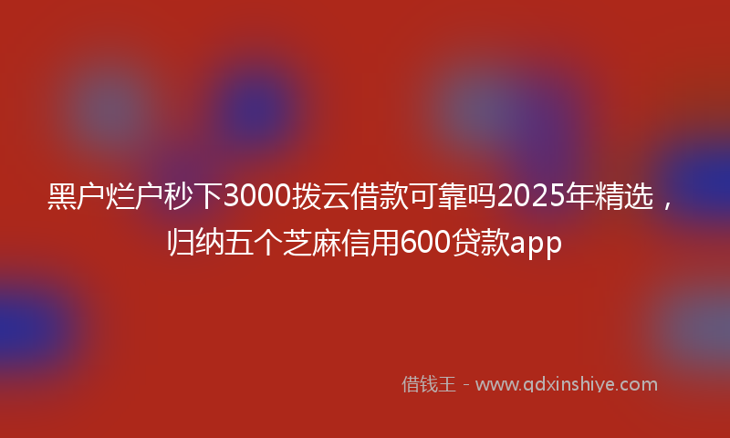 黑户烂户秒下3000拨云借款可靠吗2025年精选，归纳五个芝麻信用600贷款app