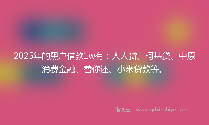 2025年的黑户借款1w有：人人贷、柯基贷、中原消费金融、替你还、小米贷款等。