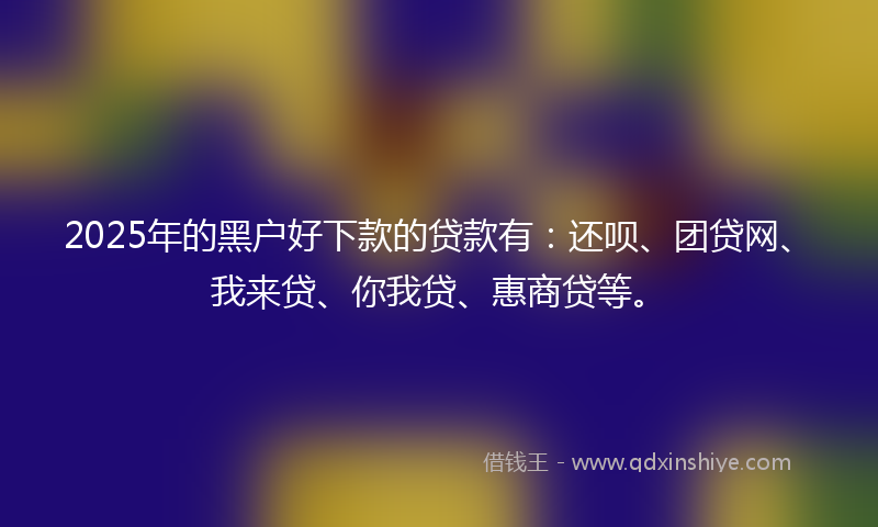2025年的黑户好下款的贷款有：还呗、团贷网、我来贷、你我贷、惠商贷等。