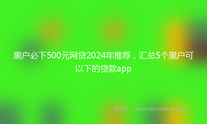 黑户必下500元网贷2024年推荐，汇总5个黑户可以下的贷款app
