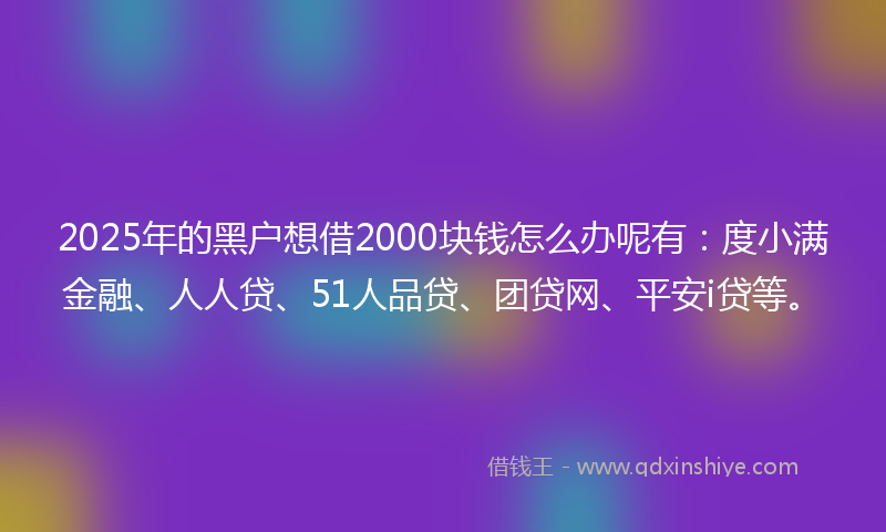 2025年的黑户想借2000块钱怎么办呢有：度小满金融、人人贷、51人品贷、团贷网、平安i贷等。