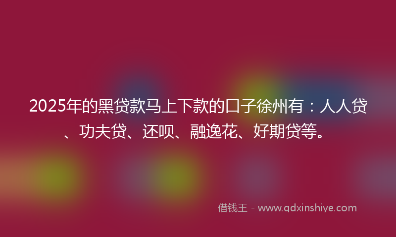 2025年的黑贷款马上下款的口子徐州有：人人贷、功夫贷、还呗、融逸花、好期贷等。