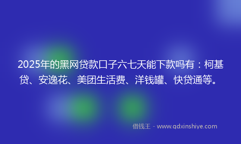 2025年的黑网贷款口子六七天能下款吗有：柯基贷、安逸花、美团生活费、洋钱罐、快贷通等。