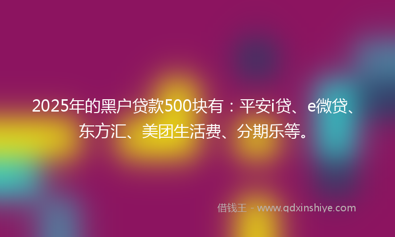 2025年的黑户贷款500块有：平安i贷、e微贷、东方汇、美团生活费、分期乐等。