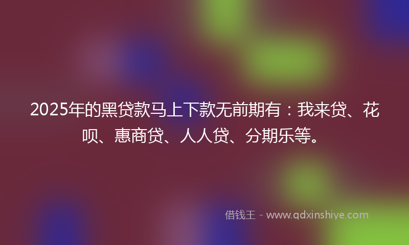 2025年的黑贷款马上下款无前期有：我来贷、花呗、惠商贷、人人贷、分期乐等。