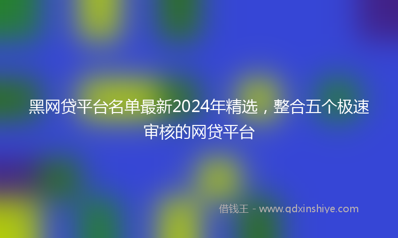 黑网贷平台名单最新2024年精选，整合五个极速审核的网贷平台