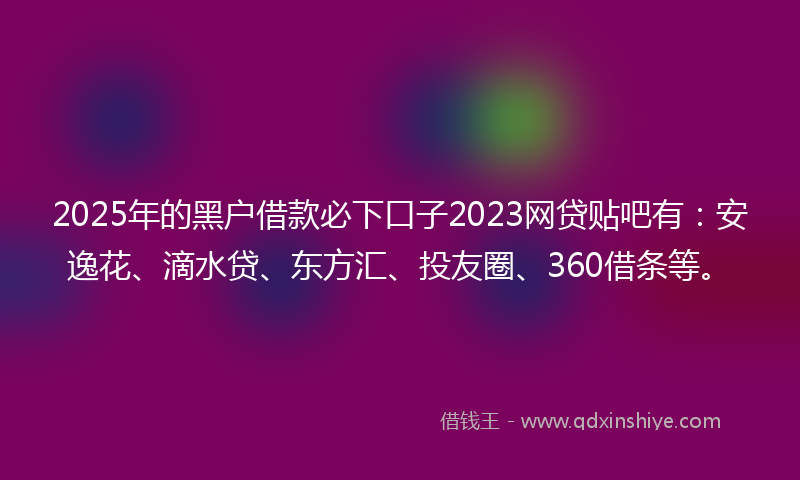 2025年的黑户借款必下口子2023网贷贴吧有：安逸花、滴水贷、东方汇、投友圈、360借条等。