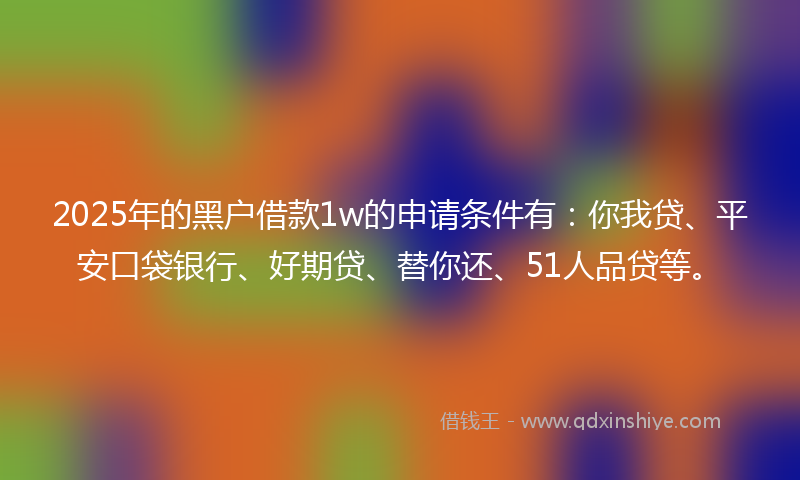 2025年的黑户借款1w的申请条件有：你我贷、平安口袋银行、好期贷、替你还、51人品贷等。