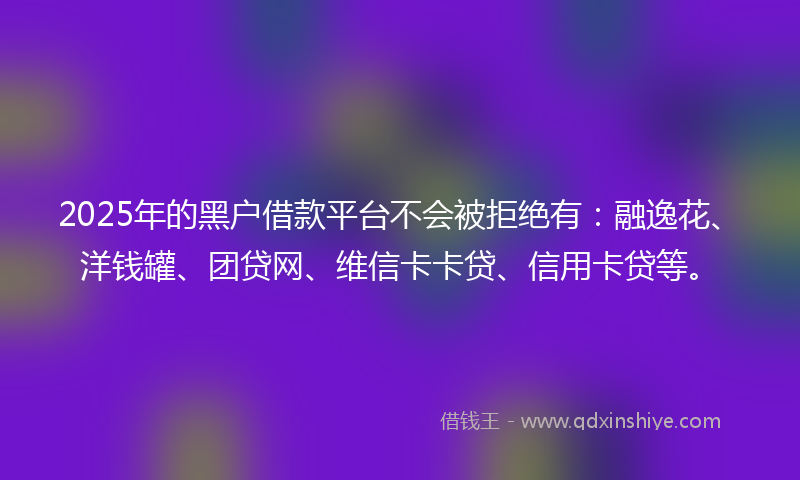 2025年的黑户借款平台不会被拒绝有：融逸花、洋钱罐、团贷网、维信卡卡贷、信用卡贷等。