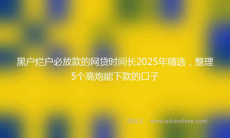 黑户烂户必放款的网贷时间长2025年精选，整理5个高炮能下款的口子