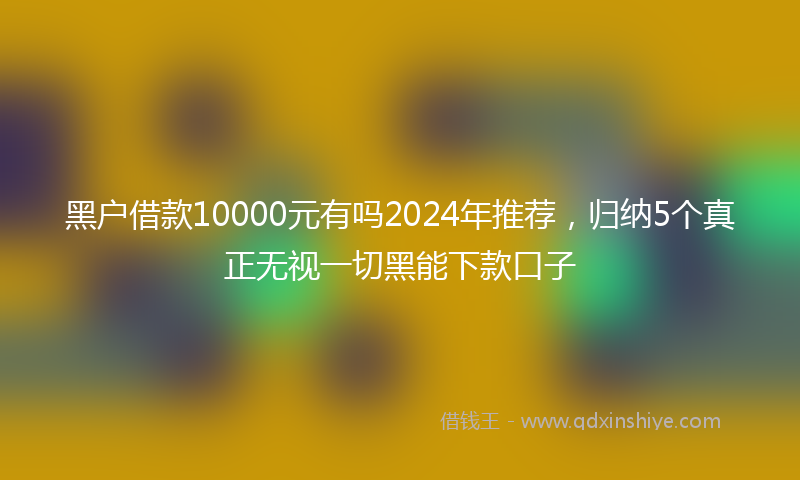 黑户借款10000元有吗2024年推荐，归纳5个真正无视一切黑能下款口子