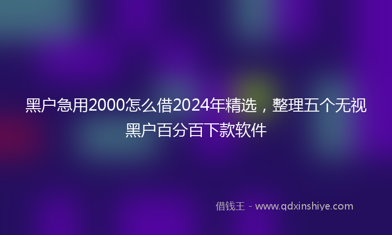 黑户急用2000怎么借2024年精选，整理五个无视黑户百分百下款软件