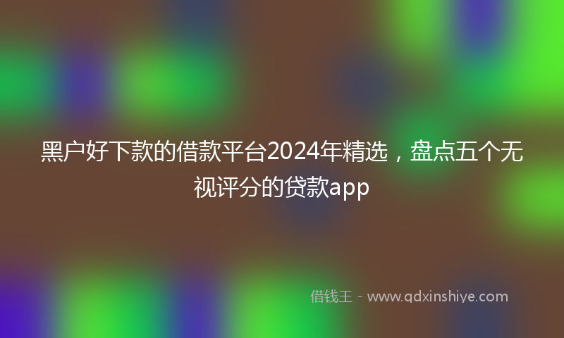 黑户好下款的借款平台2024年精选，盘点五个无视评分的贷款app