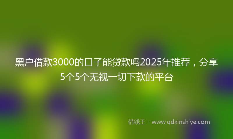 黑户借款3000的口子能贷款吗2025年推荐，分享5个5个无视一切下款的平台