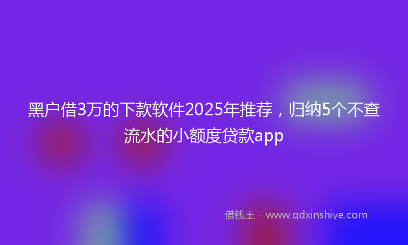 黑户借3万的下款软件2025年推荐，归纳5个不查流水的小额度贷款app