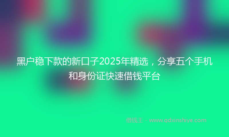 黑户稳下款的新口子2025年精选，分享五个手机和身份证快速借钱平台
