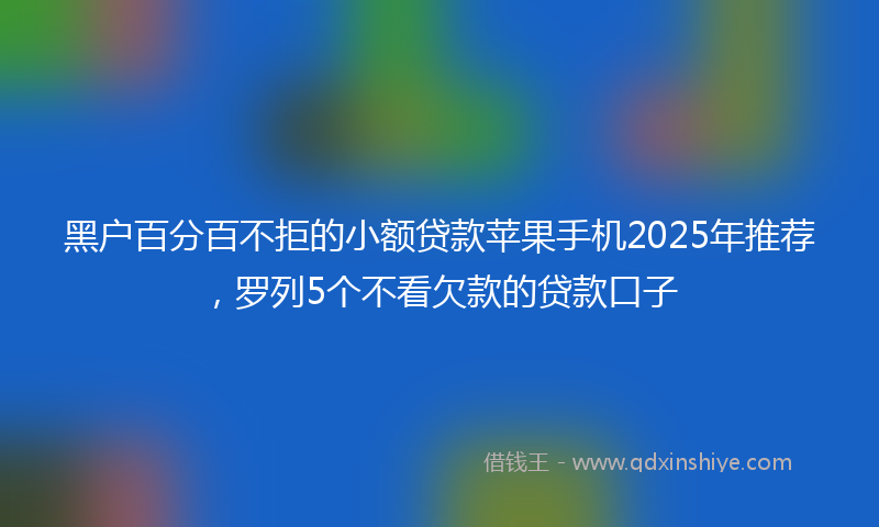 黑户百分百不拒的小额贷款苹果手机2025年推荐，罗列5个不看欠款的贷款口子