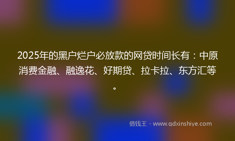 2025年的黑户烂户必放款的网贷时间长有：中原消费金融、融逸花、好期贷、拉卡拉、东方汇等。