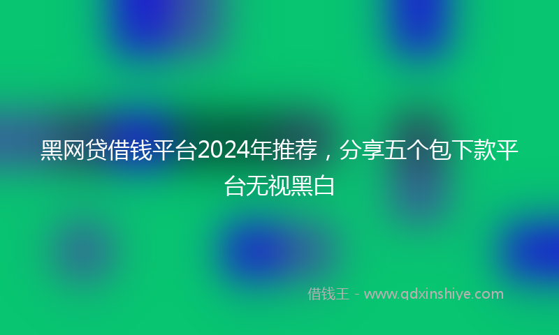 黑网贷借钱平台2024年推荐，分享五个包下款平台无视黑白