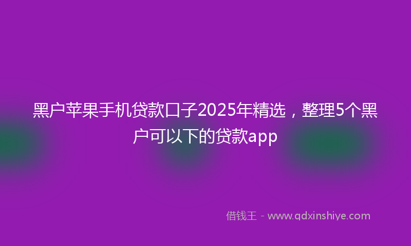 黑户苹果手机贷款口子2025年精选，整理5个黑户可以下的贷款app