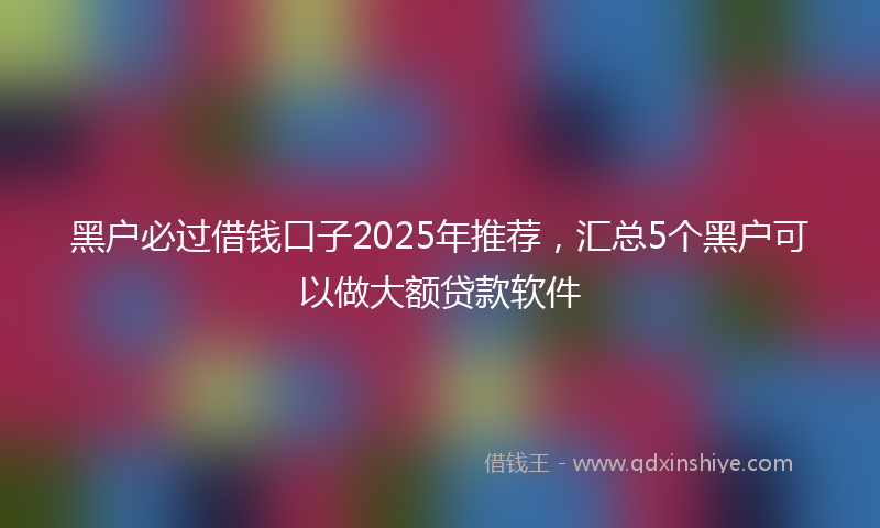 黑户必过借钱口子2025年推荐，汇总5个黑户可以做大额贷款软件
