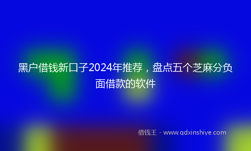黑户借钱新口子2024年推荐，盘点五个芝麻分负面借款的软件