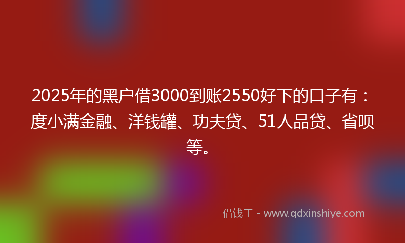 2025年的黑户借3000到账2550好下的口子有：度小满金融、洋钱罐、功夫贷、51人品贷、省呗等。