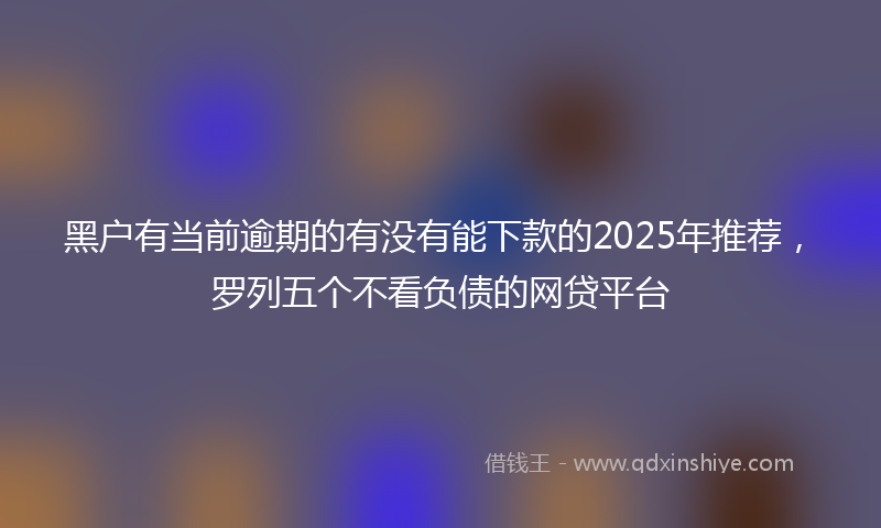 黑户有当前逾期的有没有能下款的2025年推荐，罗列五个不看负债的网贷平台