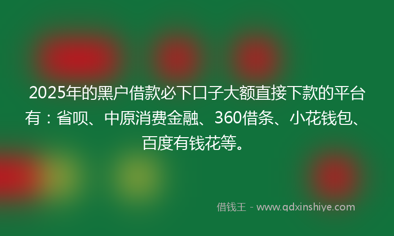 2025年的黑户借款必下口子大额直接下款的平台有：省呗、中原消费金融、360借条、小花钱包、百度有钱花等。