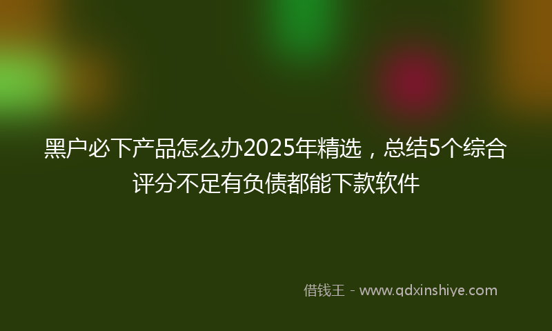 黑户必下产品怎么办2025年精选，总结5个综合评分不足有负债都能下款软件