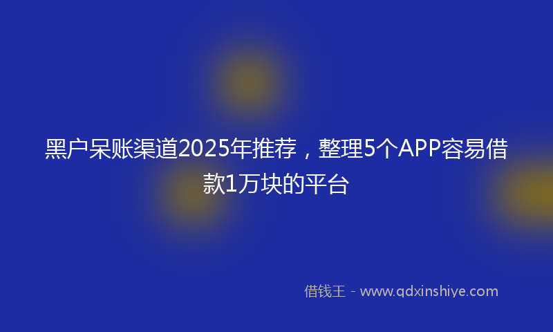黑户呆账渠道2025年推荐，整理5个APP容易借款1万块的平台