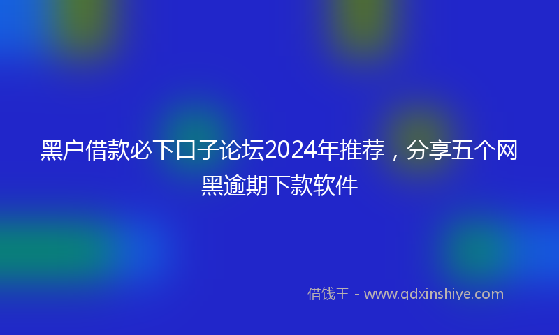 黑户借款必下口子论坛2024年推荐，分享五个网黑逾期下款软件