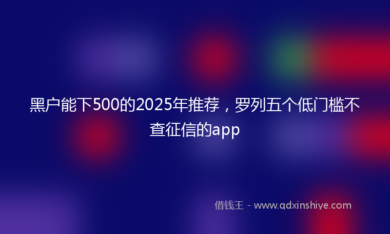 黑户能下500的2025年推荐，罗列五个低门槛不查征信的app