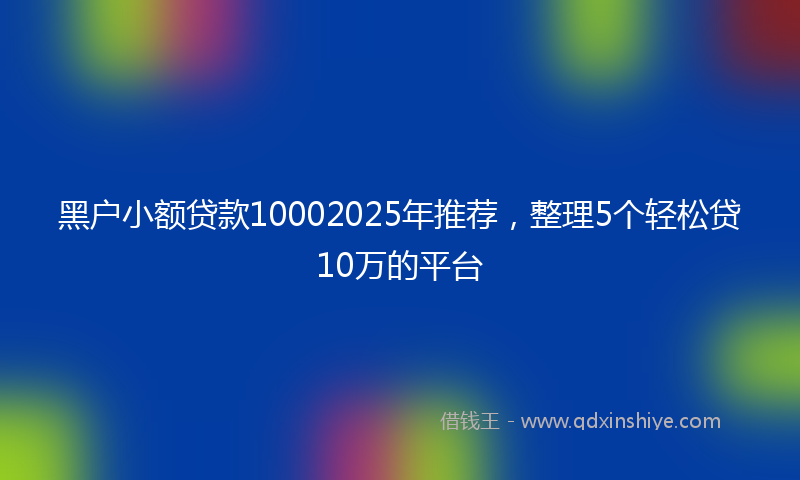 黑户小额贷款10002025年推荐，整理5个轻松贷10万的平台