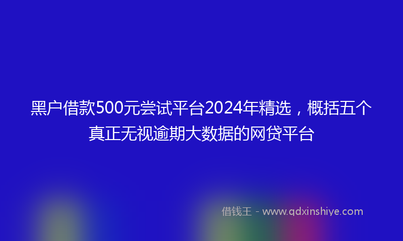 黑户借款500元尝试平台2024年精选，概括五个真正无视逾期大数据的网贷平台