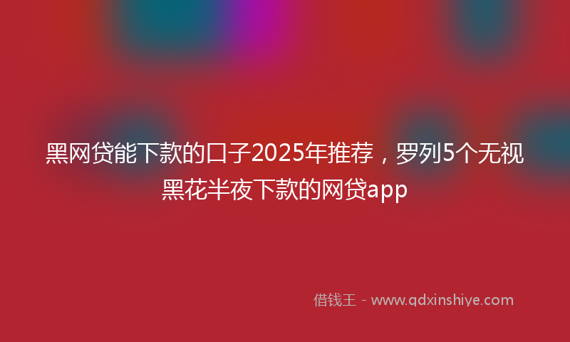 黑网贷能下款的口子2025年推荐，罗列5个无视黑花半夜下款的网贷app