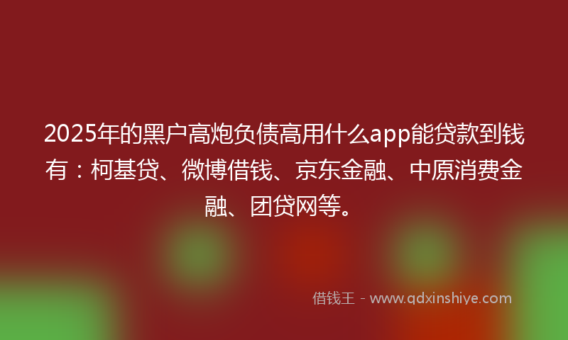 2025年的黑户高炮负债高用什么app能贷款到钱有：柯基贷、微博借钱、京东金融、中原消费金融、团贷网等。