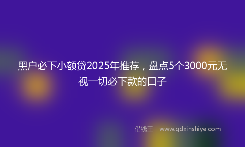 黑户必下小额贷2025年推荐，盘点5个3000元无视一切必下款的口子