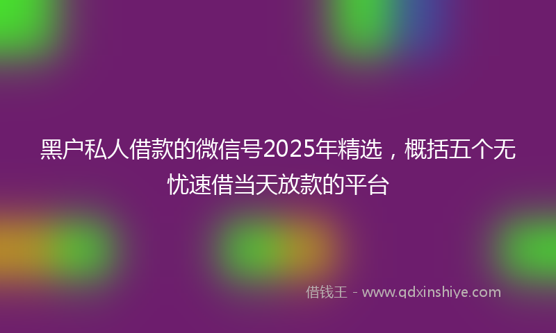 黑户私人借款的微信号2025年精选，概括五个无忧速借当天放款的平台